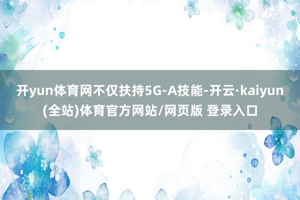 开yun体育网不仅扶持5G-A技能-开云·kaiyun(全站)体育官方网站/网页版 登录入口