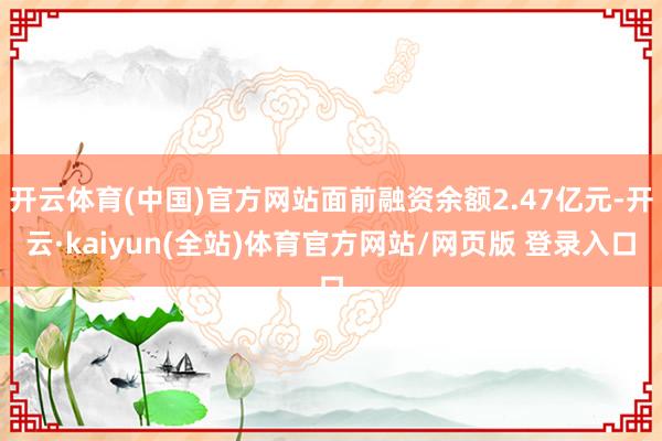 开云体育(中国)官方网站面前融资余额2.47亿元-开云·kaiyun(全站)体育官方网站/网页版 登录入口