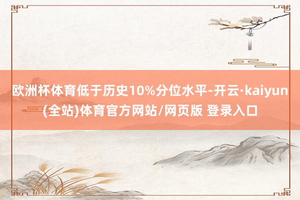 欧洲杯体育低于历史10%分位水平-开云·kaiyun(全站)体育官方网站/网页版 登录入口