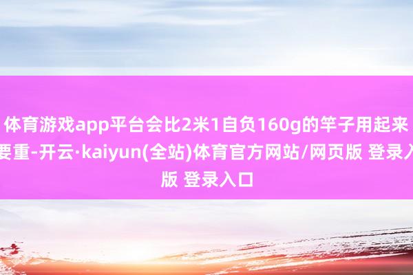 体育游戏app平台会比2米1自负160g的竿子用起来还要重-开云·kaiyun(全站)体育官方网站/网页版 登录入口