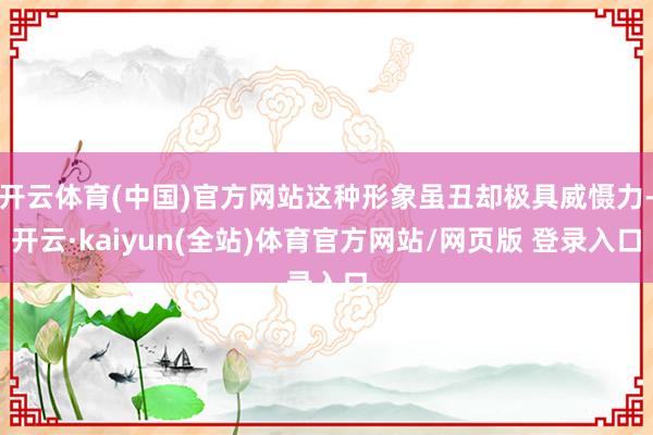 开云体育(中国)官方网站这种形象虽丑却极具威慑力-开云·kaiyun(全站)体育官方网站/网页版 登录入口