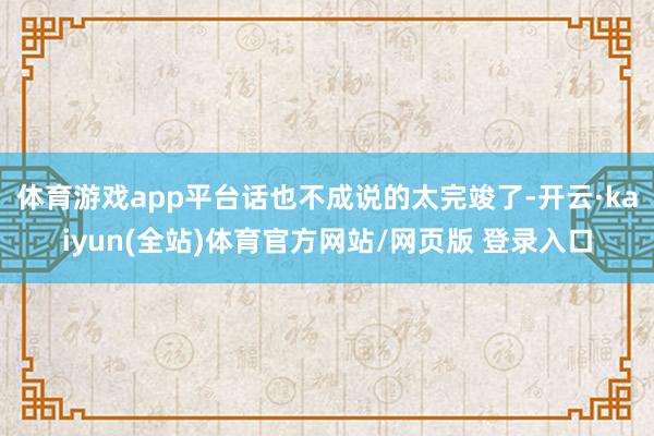体育游戏app平台话也不成说的太完竣了-开云·kaiyun(全站)体育官方网站/网页版 登录入口