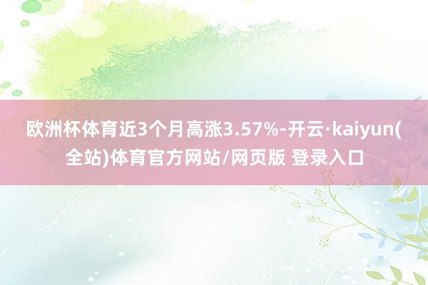 欧洲杯体育近3个月高涨3.57%-开云·kaiyun(全站)体育官方网站/网页版 登录入口