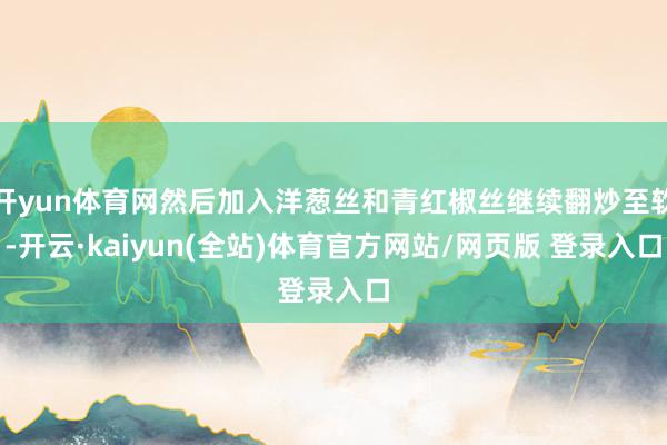 开yun体育网然后加入洋葱丝和青红椒丝继续翻炒至软-开云·kaiyun(全站)体育官方网站/网页版 登录入口