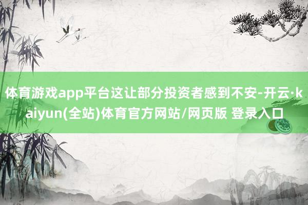 体育游戏app平台这让部分投资者感到不安-开云·kaiyun(全站)体育官方网站/网页版 登录入口