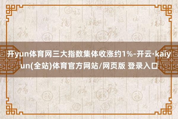 开yun体育网三大指数集体收涨约1%-开云·kaiyun(全站)体育官方网站/网页版 登录入口
