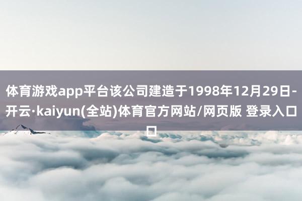 体育游戏app平台该公司建造于1998年12月29日-开云·kaiyun(全站)体育官方网站/网页版 登录入口