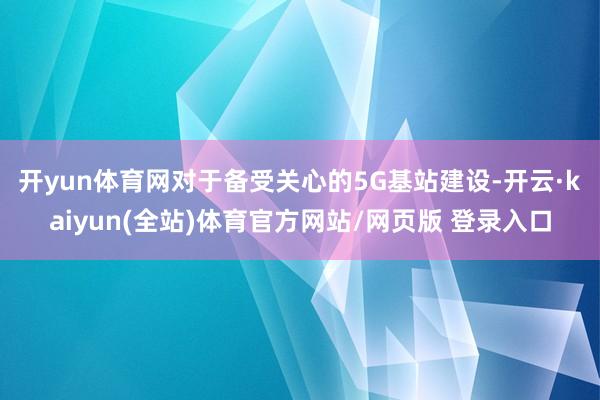 开yun体育网 对于备受关心的5G基站建设-开云·kaiyun(全站)体育官方网站/网页版 登录入口