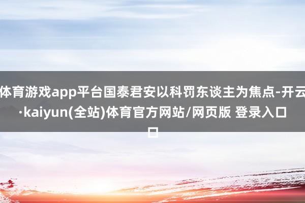 体育游戏app平台国泰君安以科罚东谈主为焦点-开云·kaiyun(全站)体育官方网站/网页版 登录入口