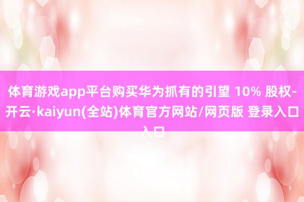体育游戏app平台购买华为抓有的引望 10% 股权-开云·kaiyun(全站)体育官方网站/网页版 登录入口