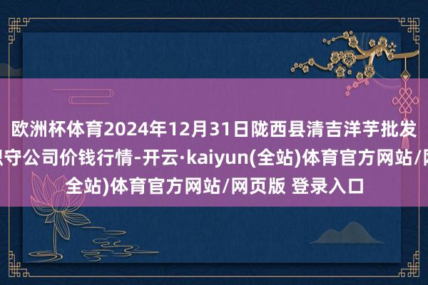 欧洲杯体育2024年12月31日陇西县清吉洋芋批发交游市集有限职守公司价钱行情-开云·kaiyun(全站)体育官方网站/网页版 登录入口