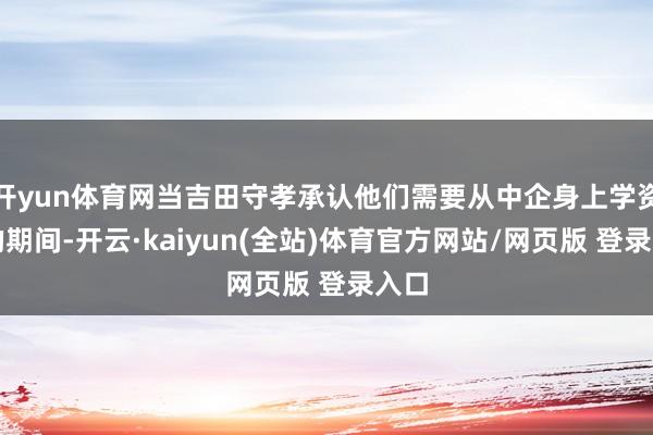 开yun体育网当吉田守孝承认他们需要从中企身上学资格的期间-开云·kaiyun(全站)体育官方网站/网页版 登录入口