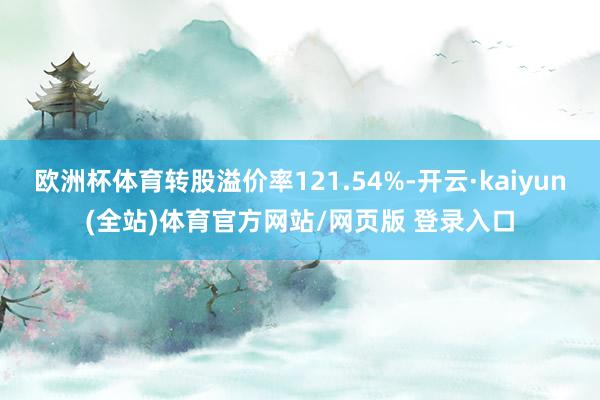 欧洲杯体育转股溢价率121.54%-开云·kaiyun(全站)体育官方网站/网页版 登录入口