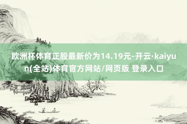 欧洲杯体育正股最新价为14.19元-开云·kaiyun(全站)体育官方网站/网页版 登录入口