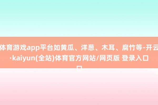 体育游戏app平台如黄瓜、洋葱、木耳、腐竹等-开云·kaiyun(全站)体育官方网站/网页版 登录入口