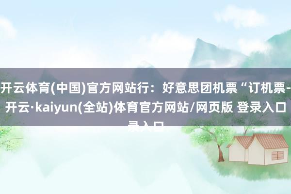 开云体育(中国)官方网站行:好意思团机票“订机票-开云·kaiyun(全站)体育官方网站/网页版 登录入口