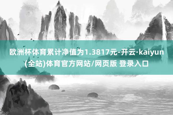 欧洲杯体育累计净值为1.3817元-开云·kaiyun(全站)体育官方网站/网页版 登录入口