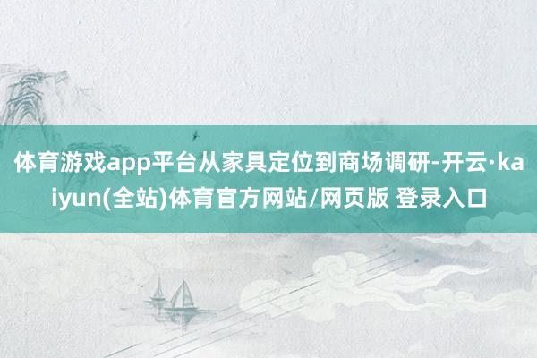 体育游戏app平台从家具定位到商场调研-开云·kaiyun(全站)体育官方网站/网页版 登录入口
