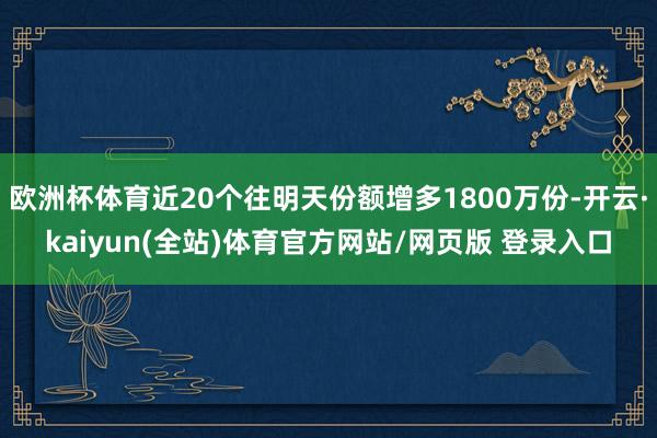 欧洲杯体育近20个往明天份额增多1800万份-开云·kaiyun(全站)体育官方网站/网页版 登录入口