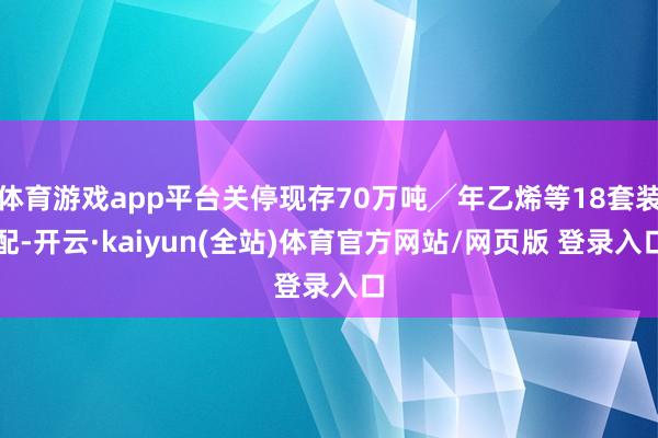 体育游戏app平台关停现存70万吨╱年乙烯等18套装配-开云·kaiyun(全站)体育官方网站/网页版 登录入口