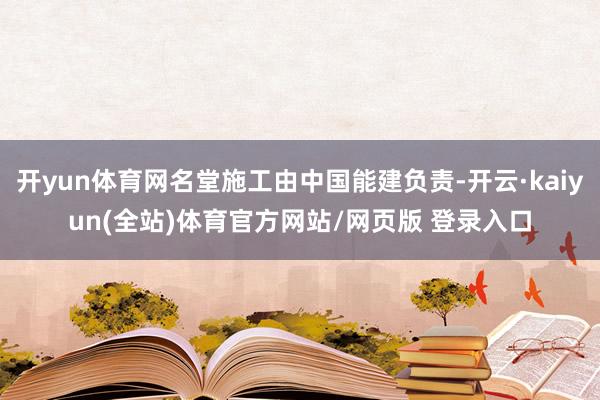 开yun体育网名堂施工由中国能建负责-开云·kaiyun(全站)体育官方网站/网页版 登录入口