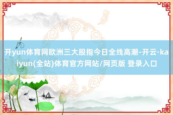开yun体育网欧洲三大股指今日全线高潮-开云·kaiyun(全站)体育官方网站/网页版 登录入口