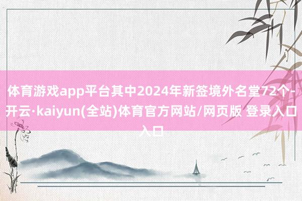 体育游戏app平台其中2024年新签境外名堂72个-开云·kaiyun(全站)体育官方网站/网页版 登录入口
