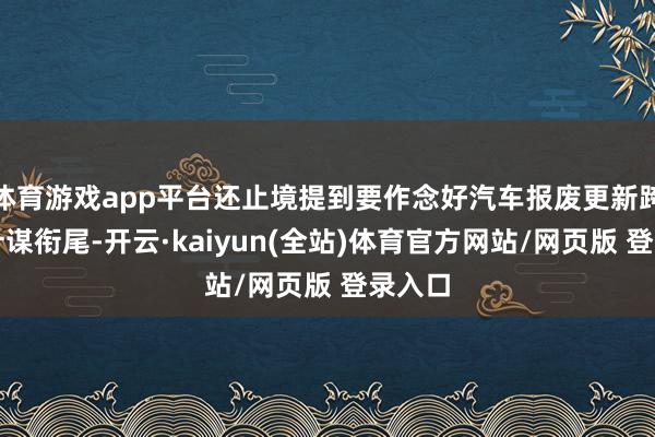 体育游戏app平台还止境提到要作念好汽车报废更新跨年度计谋衔尾-开云·kaiyun(全站)体育官方网站/网页版 登录入口