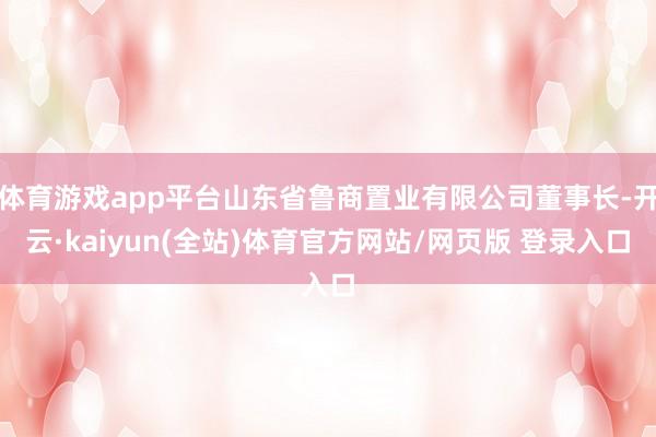 体育游戏app平台山东省鲁商置业有限公司董事长-开云·kaiyun(全站)体育官方网站/网页版 登录入口