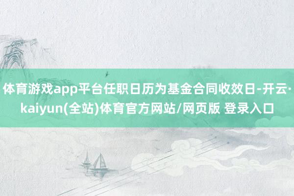 体育游戏app平台任职日历为基金合同收效日-开云·kaiyun(全站)体育官方网站/网页版 登录入口